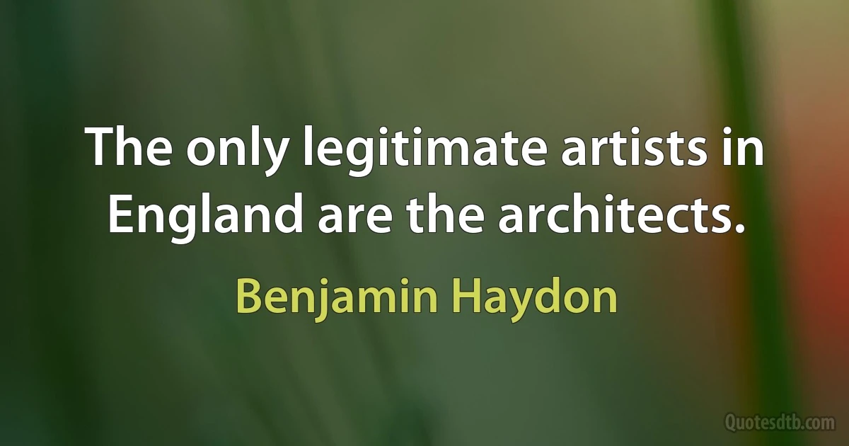 The only legitimate artists in England are the architects. (Benjamin Haydon)