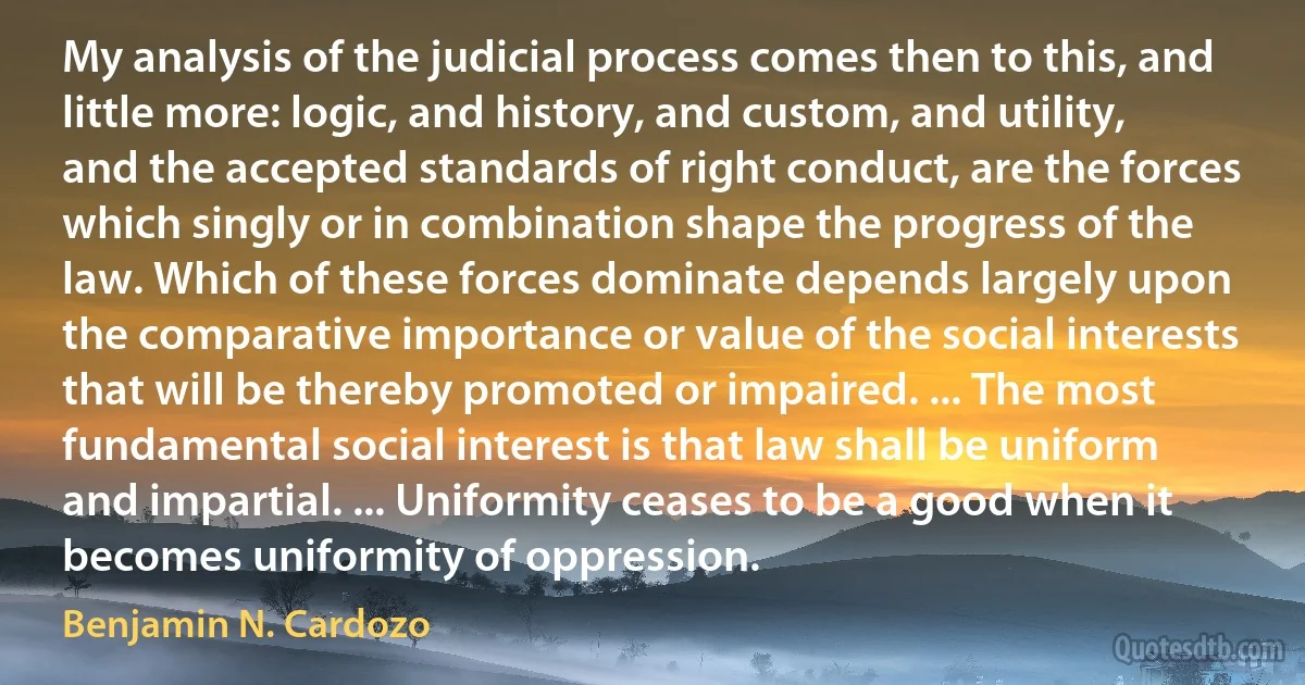 My analysis of the judicial process comes then to this, and little more: logic, and history, and custom, and utility, and the accepted standards of right conduct, are the forces which singly or in combination shape the progress of the law. Which of these forces dominate depends largely upon the comparative importance or value of the social interests that will be thereby promoted or impaired. ... The most fundamental social interest is that law shall be uniform and impartial. ... Uniformity ceases to be a good when it becomes uniformity of oppression. (Benjamin N. Cardozo)