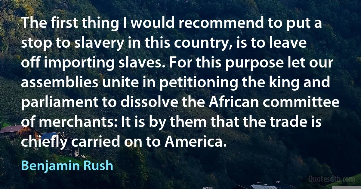 The first thing I would recommend to put a stop to slavery in this country, is to leave off importing slaves. For this purpose let our assemblies unite in petitioning the king and parliament to dissolve the African committee of merchants: It is by them that the trade is chiefly carried on to America. (Benjamin Rush)