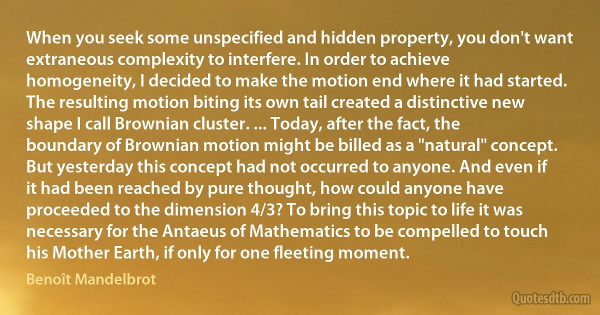 When you seek some unspecified and hidden property, you don't want extraneous complexity to interfere. In order to achieve homogeneity, I decided to make the motion end where it had started. The resulting motion biting its own tail created a distinctive new shape I call Brownian cluster. ... Today, after the fact, the boundary of Brownian motion might be billed as a "natural" concept. But yesterday this concept had not occurred to anyone. And even if it had been reached by pure thought, how could anyone have proceeded to the dimension 4/3? To bring this topic to life it was necessary for the Antaeus of Mathematics to be compelled to touch his Mother Earth, if only for one fleeting moment. (Benoît Mandelbrot)