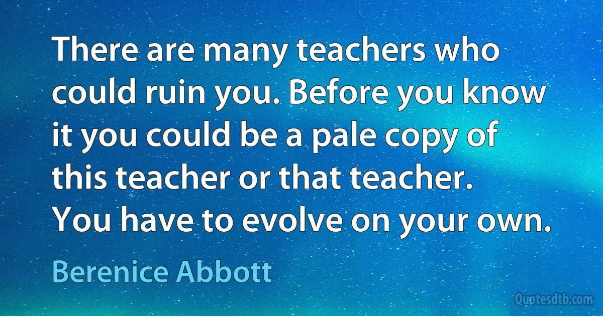 There are many teachers who could ruin you. Before you know it you could be a pale copy of this teacher or that teacher. You have to evolve on your own. (Berenice Abbott)