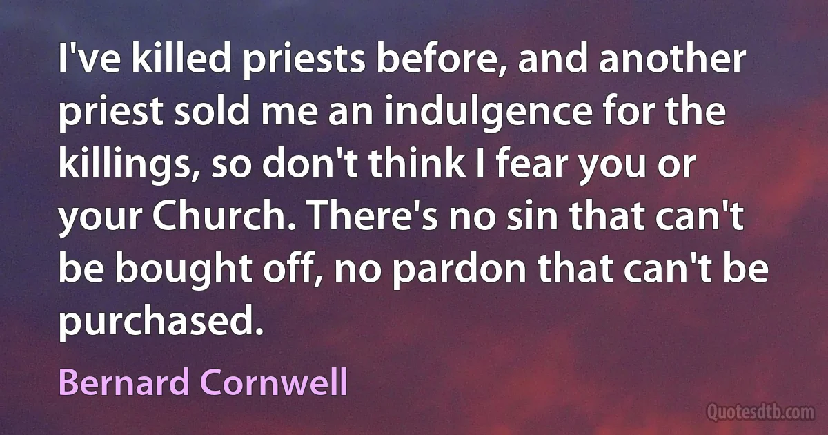 I've killed priests before, and another priest sold me an indulgence for the killings, so don't think I fear you or your Church. There's no sin that can't be bought off, no pardon that can't be purchased. (Bernard Cornwell)