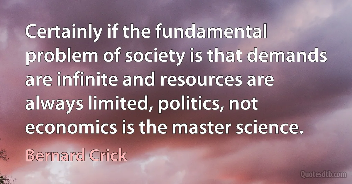 Certainly if the fundamental problem of society is that demands are infinite and resources are always limited, politics, not economics is the master science. (Bernard Crick)