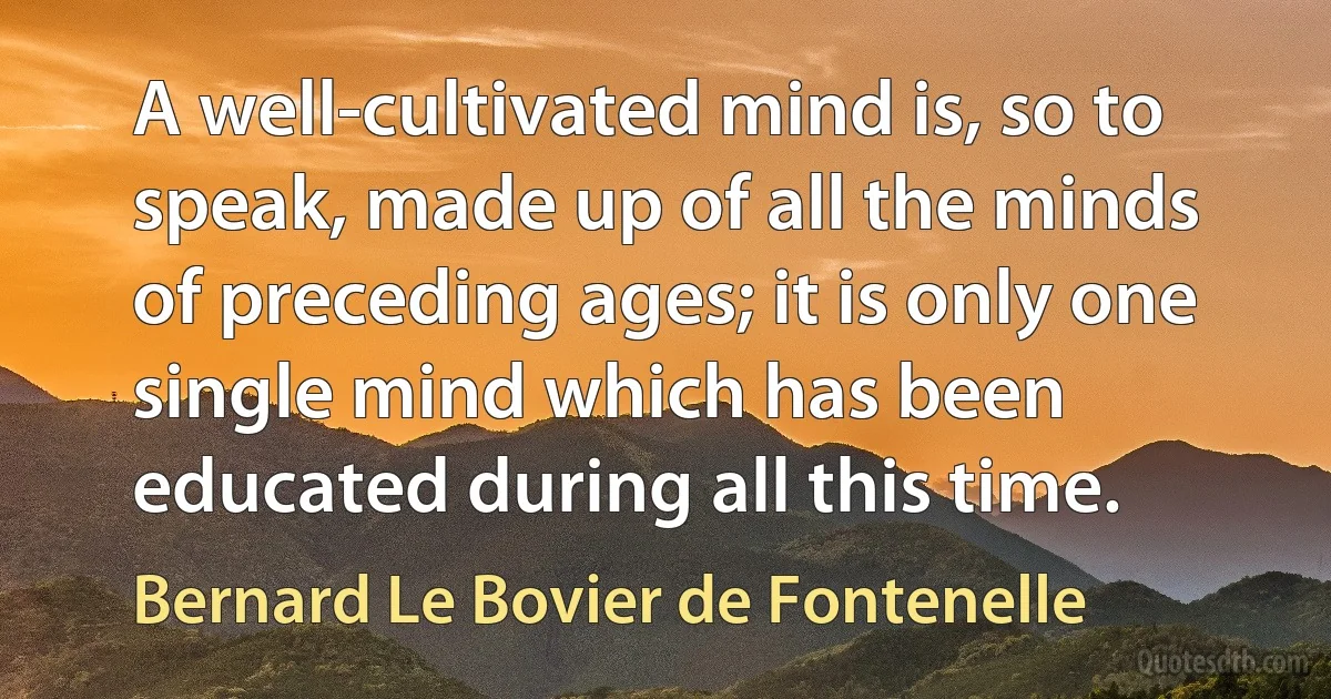 A well-cultivated mind is, so to speak, made up of all the minds of preceding ages; it is only one single mind which has been educated during all this time. (Bernard Le Bovier de Fontenelle)