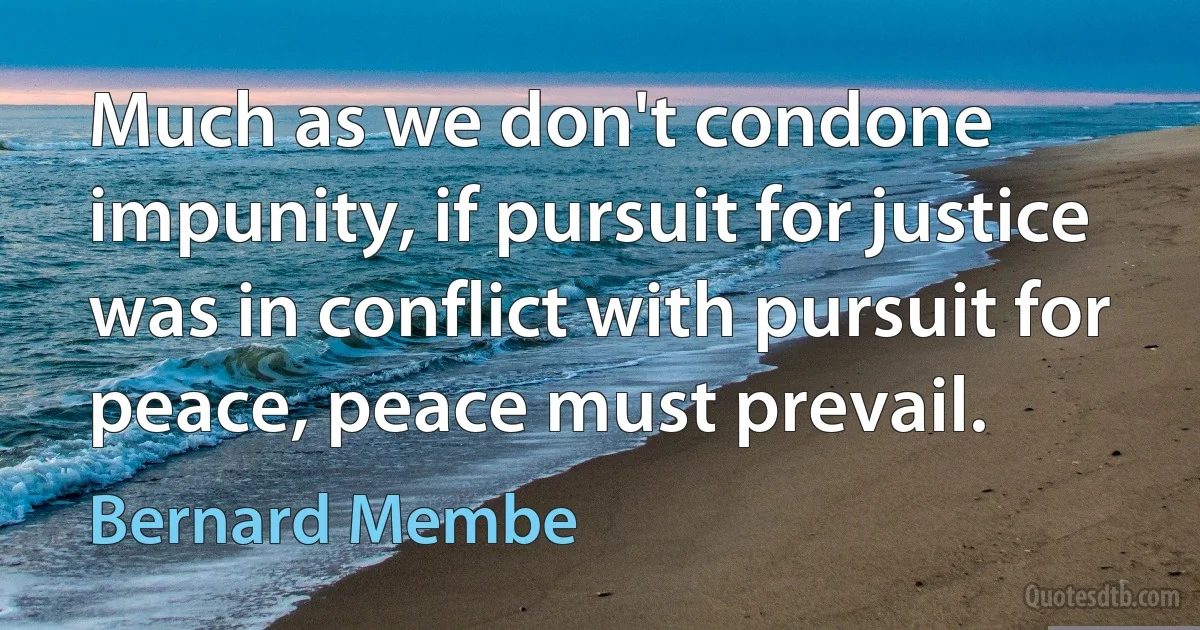 Much as we don't condone impunity, if pursuit for justice was in conflict with pursuit for peace, peace must prevail. (Bernard Membe)