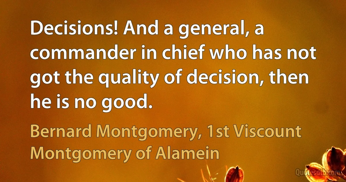 Decisions! And a general, a commander in chief who has not got the quality of decision, then he is no good. (Bernard Montgomery, 1st Viscount Montgomery of Alamein)