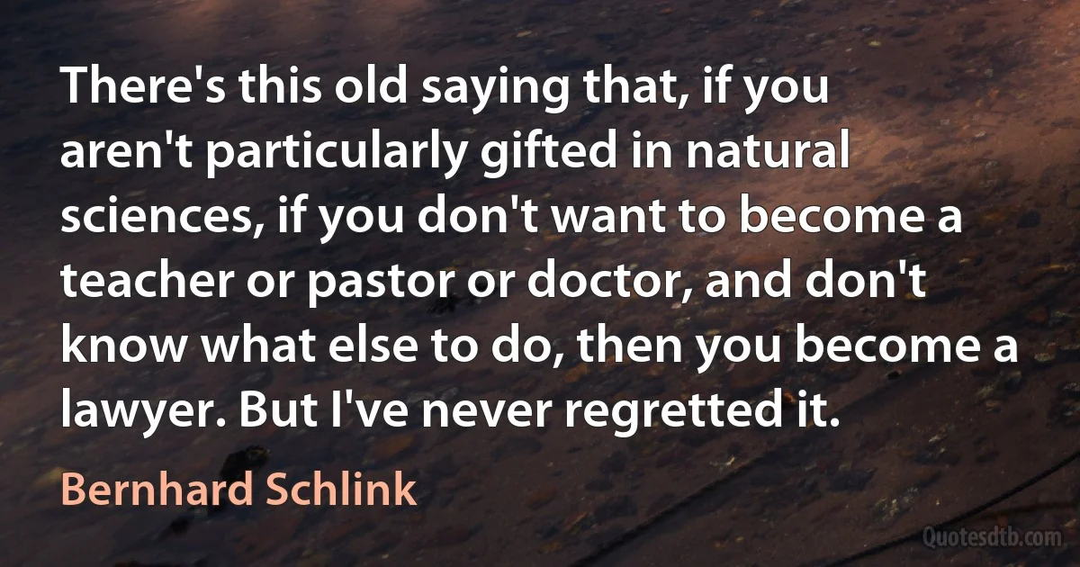 There's this old saying that, if you aren't particularly gifted in natural sciences, if you don't want to become a teacher or pastor or doctor, and don't know what else to do, then you become a lawyer. But I've never regretted it. (Bernhard Schlink)