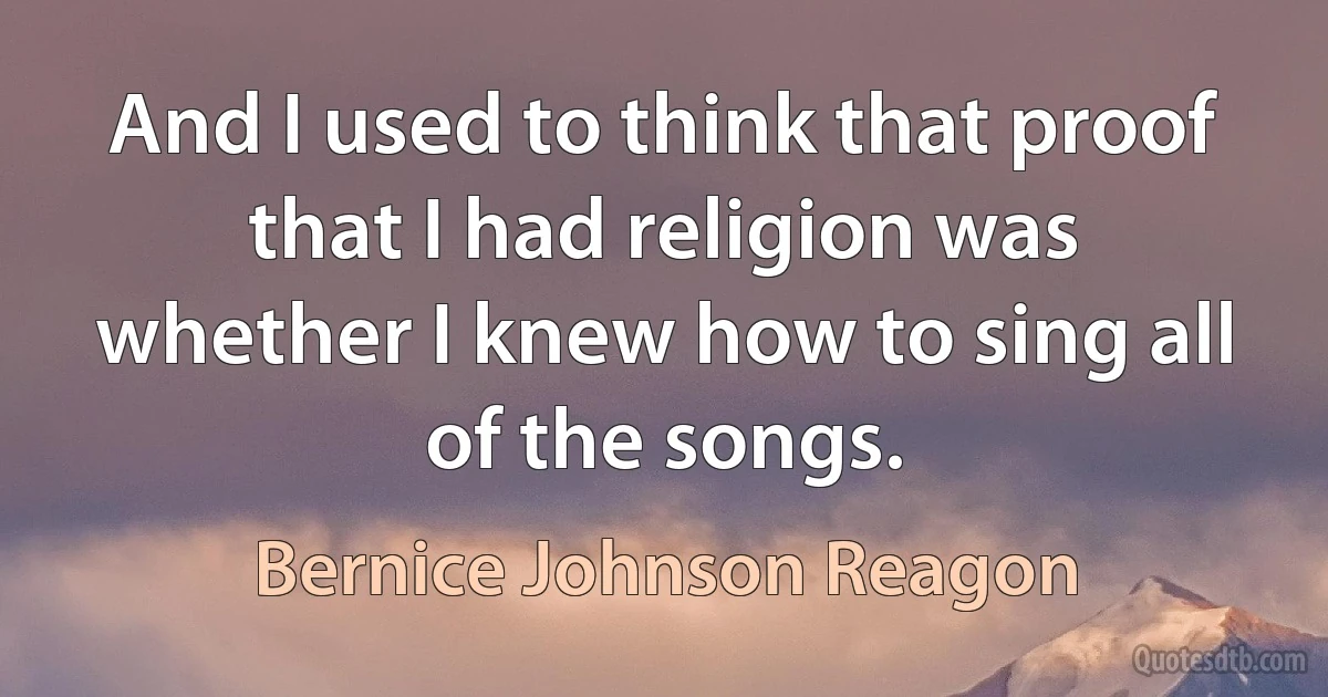 And I used to think that proof that I had religion was whether I knew how to sing all of the songs. (Bernice Johnson Reagon)