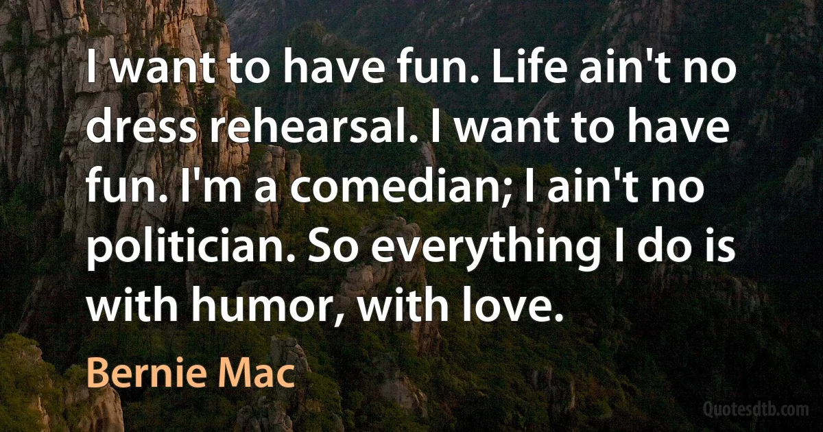 I want to have fun. Life ain't no dress rehearsal. I want to have fun. I'm a comedian; I ain't no politician. So everything I do is with humor, with love. (Bernie Mac)