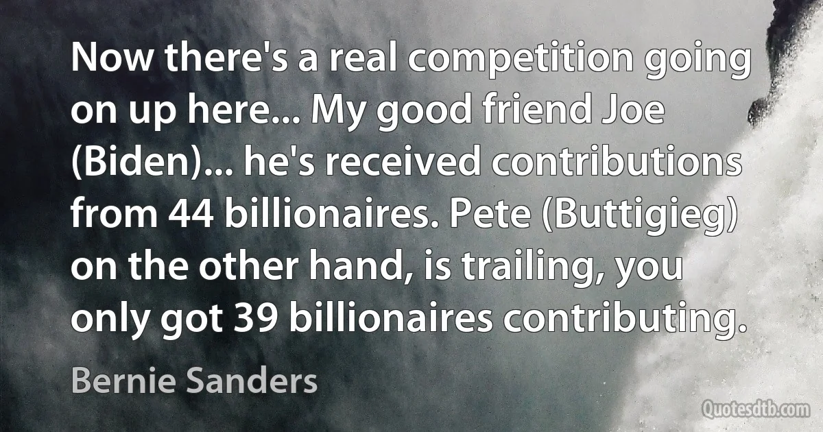 Now there's a real competition going on up here... My good friend Joe (Biden)... he's received contributions from 44 billionaires. Pete (Buttigieg) on the other hand, is trailing, you only got 39 billionaires contributing. (Bernie Sanders)