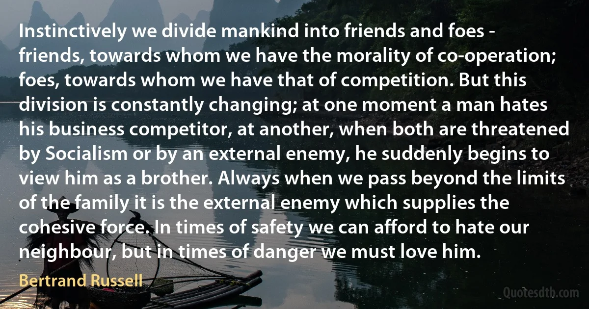 Instinctively we divide mankind into friends and foes - friends, towards whom we have the morality of co-operation; foes, towards whom we have that of competition. But this division is constantly changing; at one moment a man hates his business competitor, at another, when both are threatened by Socialism or by an external enemy, he suddenly begins to view him as a brother. Always when we pass beyond the limits of the family it is the external enemy which supplies the cohesive force. In times of safety we can afford to hate our neighbour, but in times of danger we must love him. (Bertrand Russell)