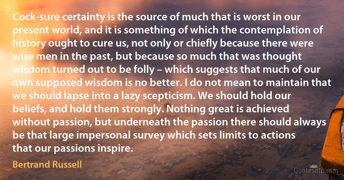 Cock-sure certainty is the source of much that is worst in our present world, and it is something of which the contemplation of history ought to cure us, not only or chiefly because there were wise men in the past, but because so much that was thought wisdom turned out to be folly – which suggests that much of our own supposed wisdom is no better. I do not mean to maintain that we should lapse into a lazy scepticism. We should hold our beliefs, and hold them strongly. Nothing great is achieved without passion, but underneath the passion there should always be that large impersonal survey which sets limits to actions that our passions inspire. (Bertrand Russell)