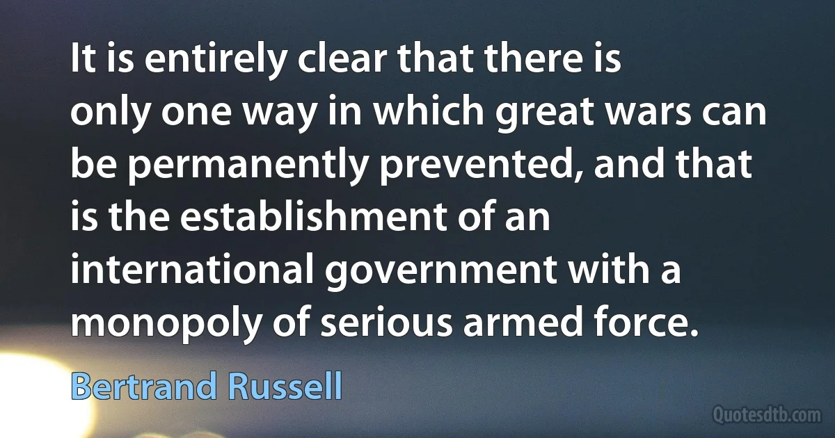 It is entirely clear that there is only one way in which great wars can be permanently prevented, and that is the establishment of an international government with a monopoly of serious armed force. (Bertrand Russell)