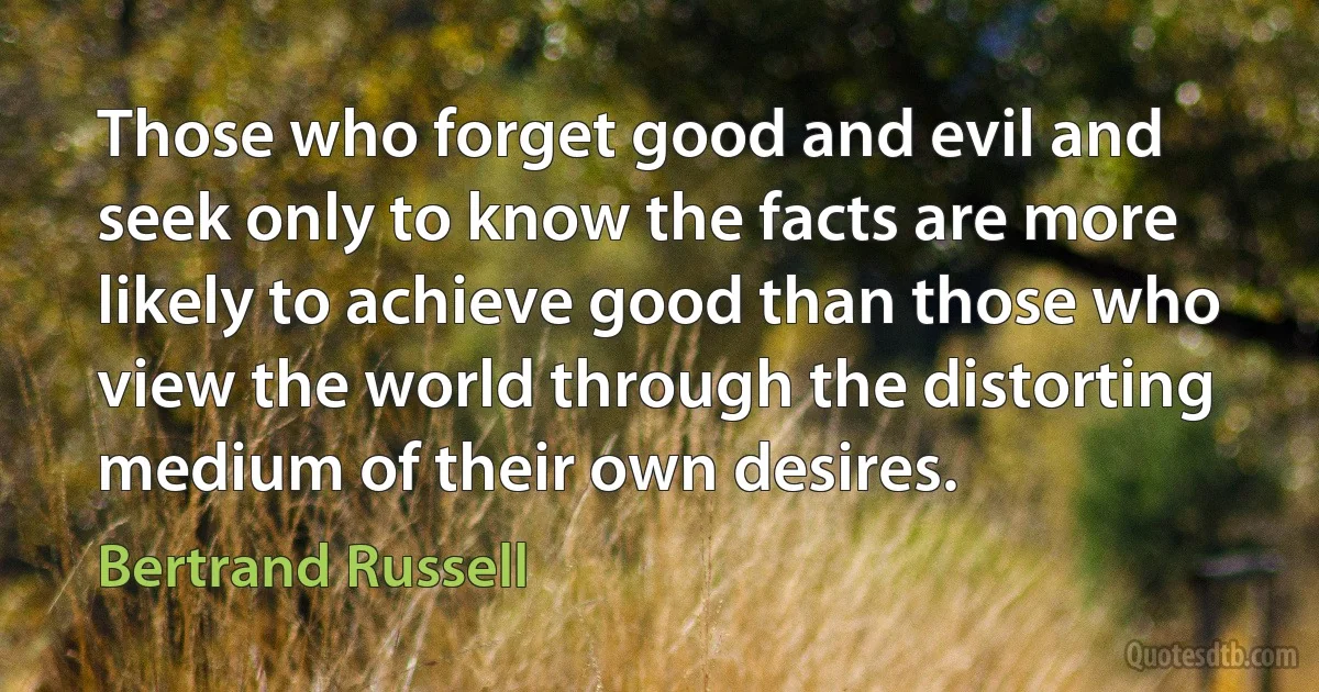 Those who forget good and evil and seek only to know the facts are more likely to achieve good than those who view the world through the distorting medium of their own desires. (Bertrand Russell)