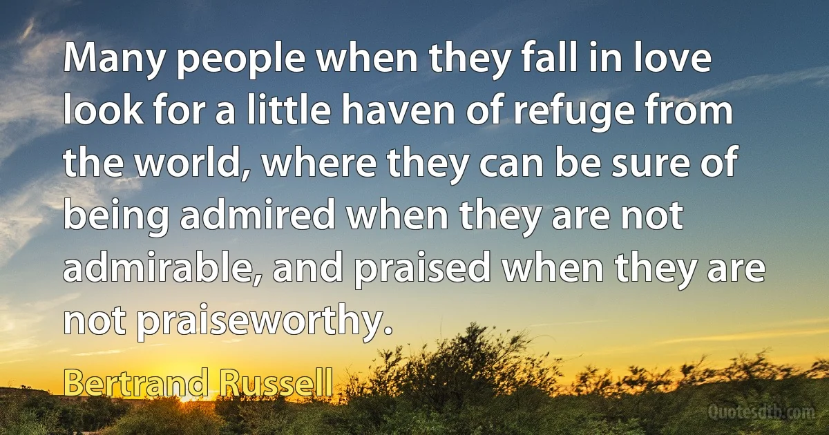 Many people when they fall in love look for a little haven of refuge from the world, where they can be sure of being admired when they are not admirable, and praised when they are not praiseworthy. (Bertrand Russell)