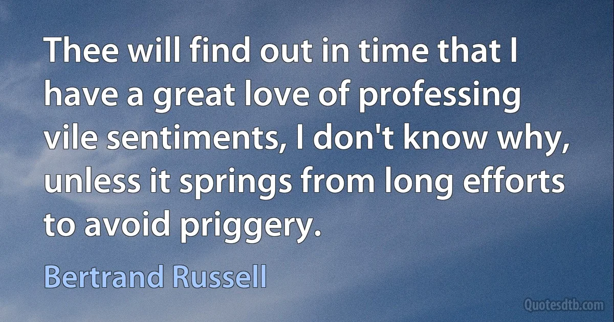 Thee will find out in time that I have a great love of professing vile sentiments, I don't know why, unless it springs from long efforts to avoid priggery. (Bertrand Russell)