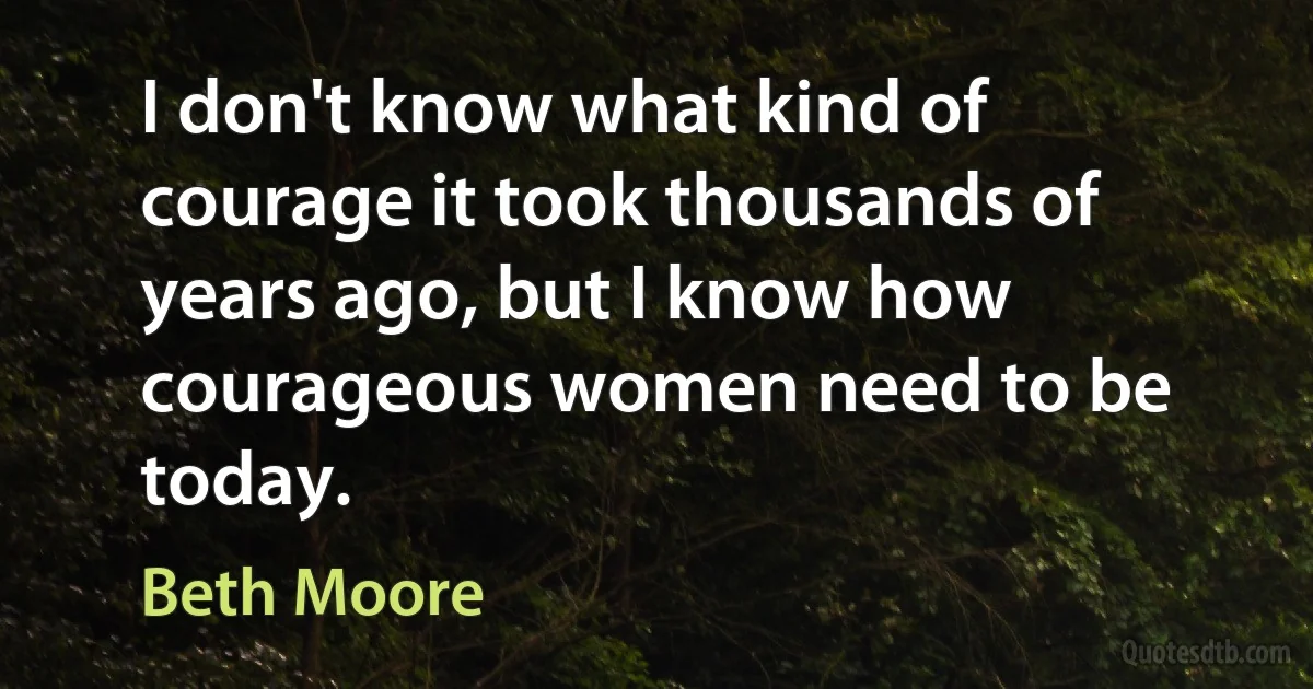 I don't know what kind of courage it took thousands of years ago, but I know how courageous women need to be today. (Beth Moore)