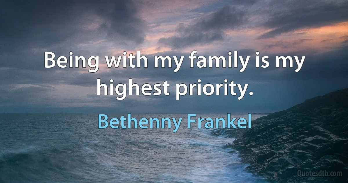 Being with my family is my highest priority. (Bethenny Frankel)