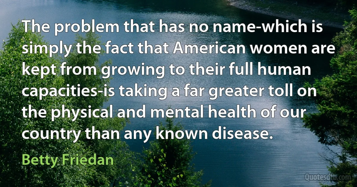 The problem that has no name-which is simply the fact that American women are kept from growing to their full human capacities-is taking a far greater toll on the physical and mental health of our country than any known disease. (Betty Friedan)