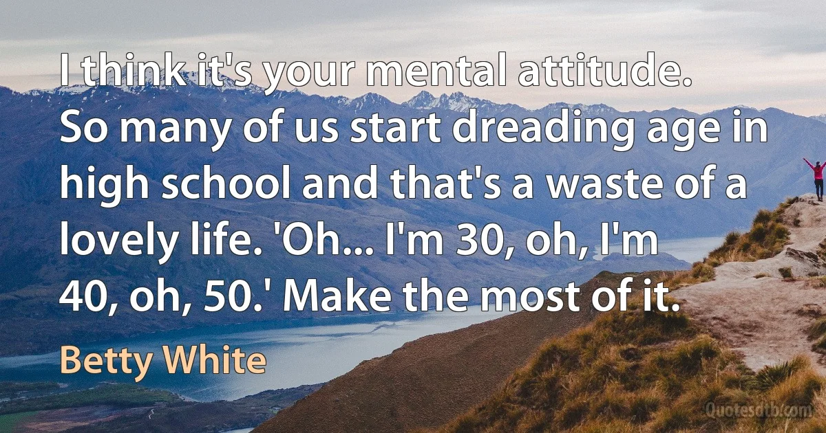 I think it's your mental attitude. So many of us start dreading age in high school and that's a waste of a lovely life. 'Oh... I'm 30, oh, I'm 40, oh, 50.' Make the most of it. (Betty White)