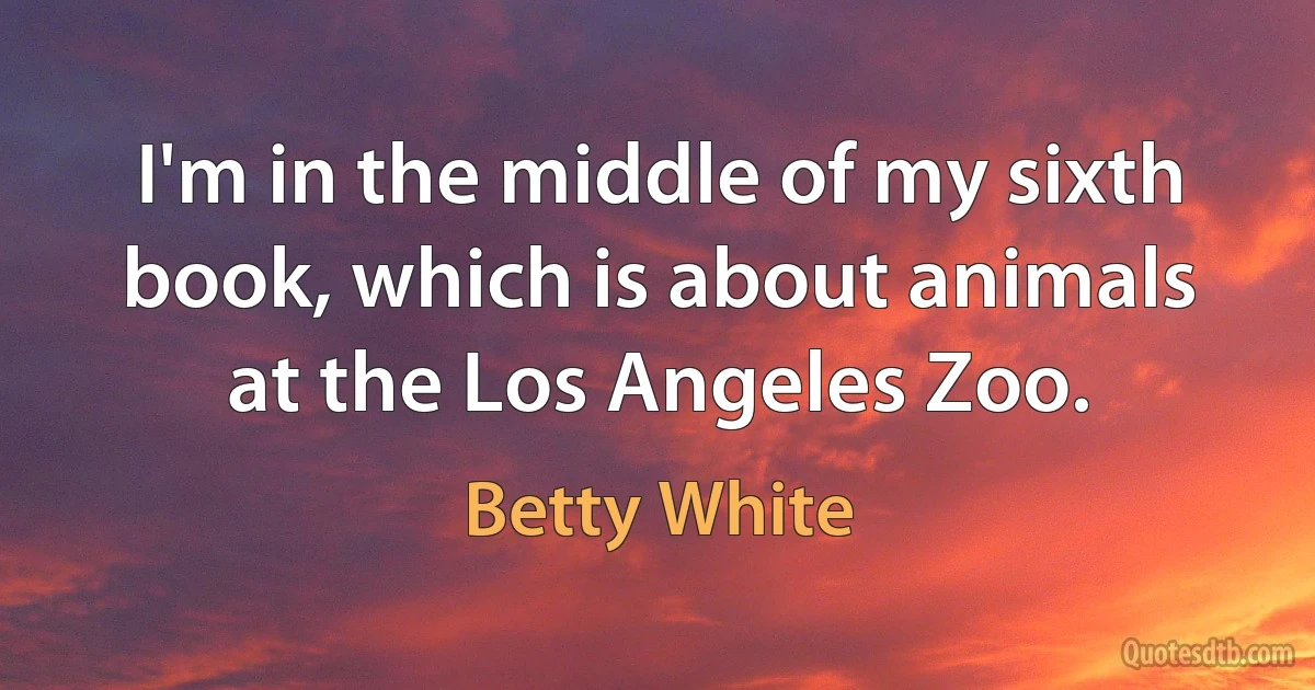 I'm in the middle of my sixth book, which is about animals at the Los Angeles Zoo. (Betty White)