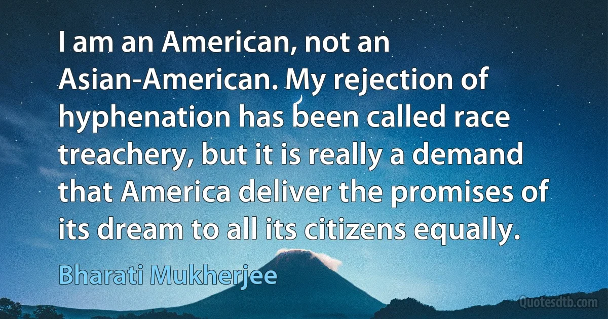 I am an American, not an Asian-American. My rejection of hyphenation has been called race treachery, but it is really a demand that America deliver the promises of its dream to all its citizens equally. (Bharati Mukherjee)