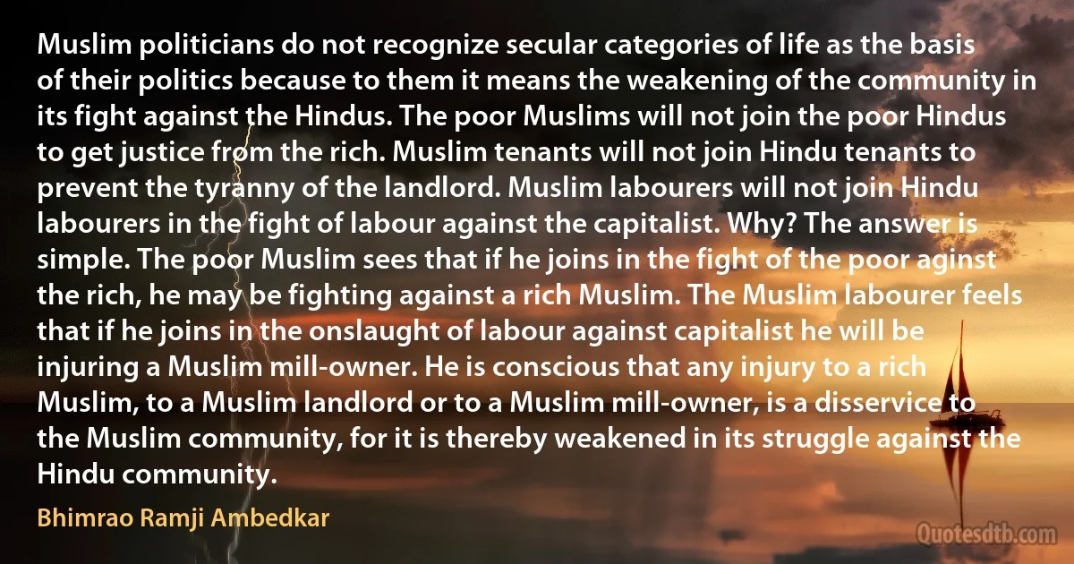 Muslim politicians do not recognize secular categories of life as the basis of their politics because to them it means the weakening of the community in its fight against the Hindus. The poor Muslims will not join the poor Hindus to get justice from the rich. Muslim tenants will not join Hindu tenants to prevent the tyranny of the landlord. Muslim labourers will not join Hindu labourers in the fight of labour against the capitalist. Why? The answer is simple. The poor Muslim sees that if he joins in the fight of the poor aginst the rich, he may be fighting against a rich Muslim. The Muslim labourer feels that if he joins in the onslaught of labour against capitalist he will be injuring a Muslim mill-owner. He is conscious that any injury to a rich Muslim, to a Muslim landlord or to a Muslim mill-owner, is a disservice to the Muslim community, for it is thereby weakened in its struggle against the Hindu community. (Bhimrao Ramji Ambedkar)