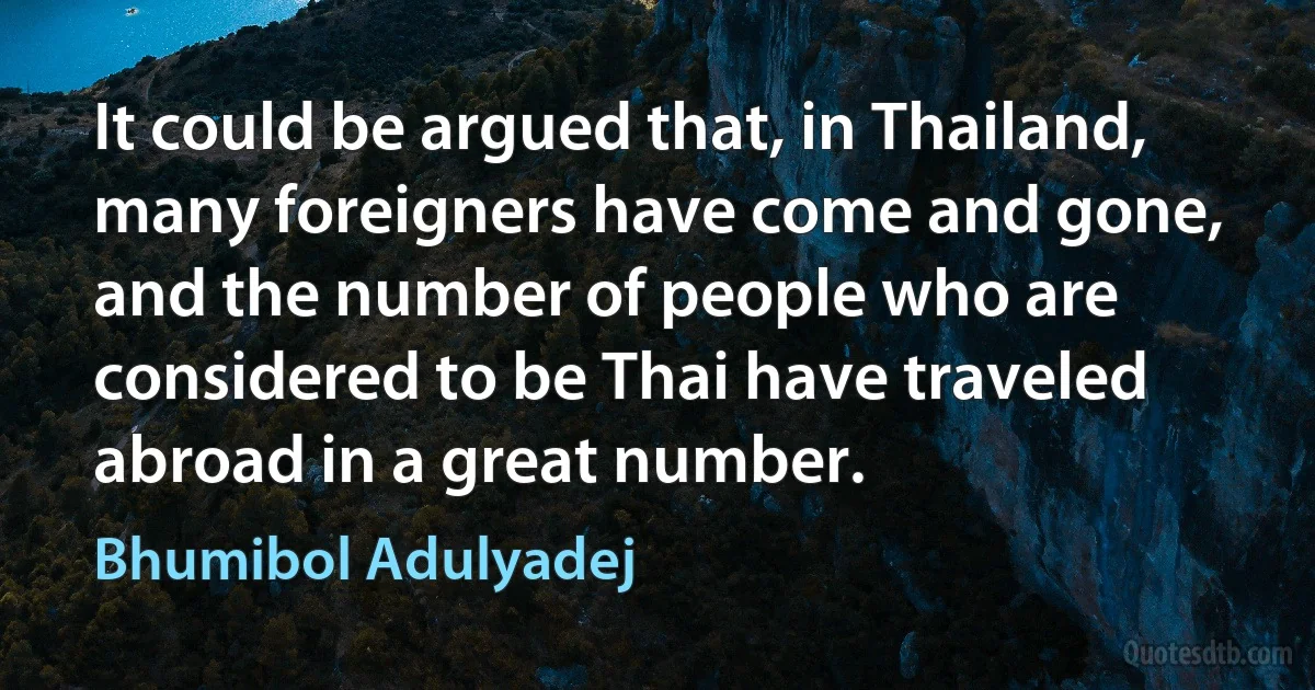 It could be argued that, in Thailand, many foreigners have come and gone, and the number of people who are considered to be Thai have traveled abroad in a great number. (Bhumibol Adulyadej)