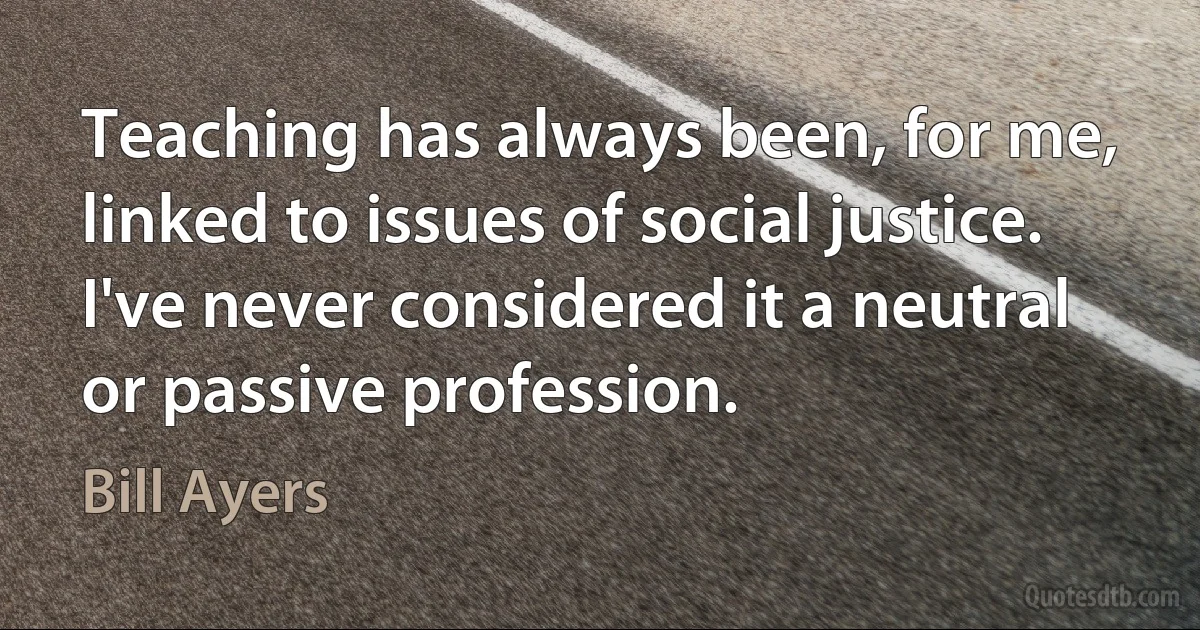 Teaching has always been, for me, linked to issues of social justice. I've never considered it a neutral or passive profession. (Bill Ayers)