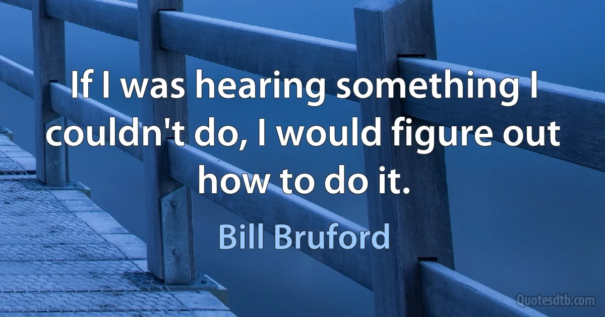 If I was hearing something I couldn't do, I would figure out how to do it. (Bill Bruford)