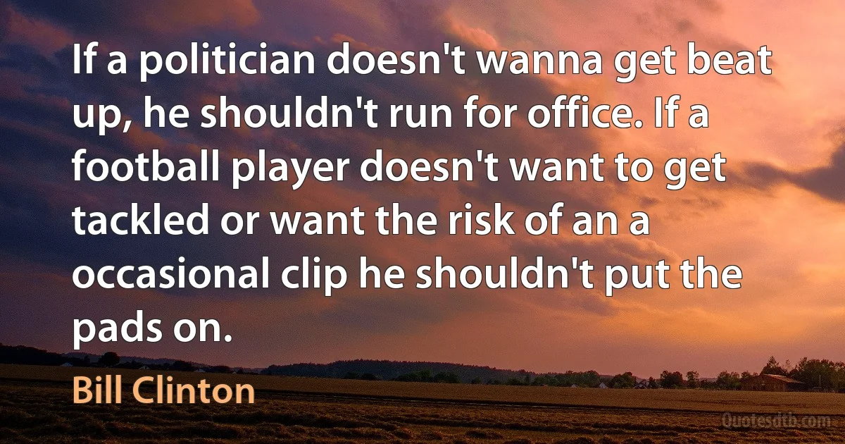 If a politician doesn't wanna get beat up, he shouldn't run for office. If a football player doesn't want to get tackled or want the risk of an a occasional clip he shouldn't put the pads on. (Bill Clinton)