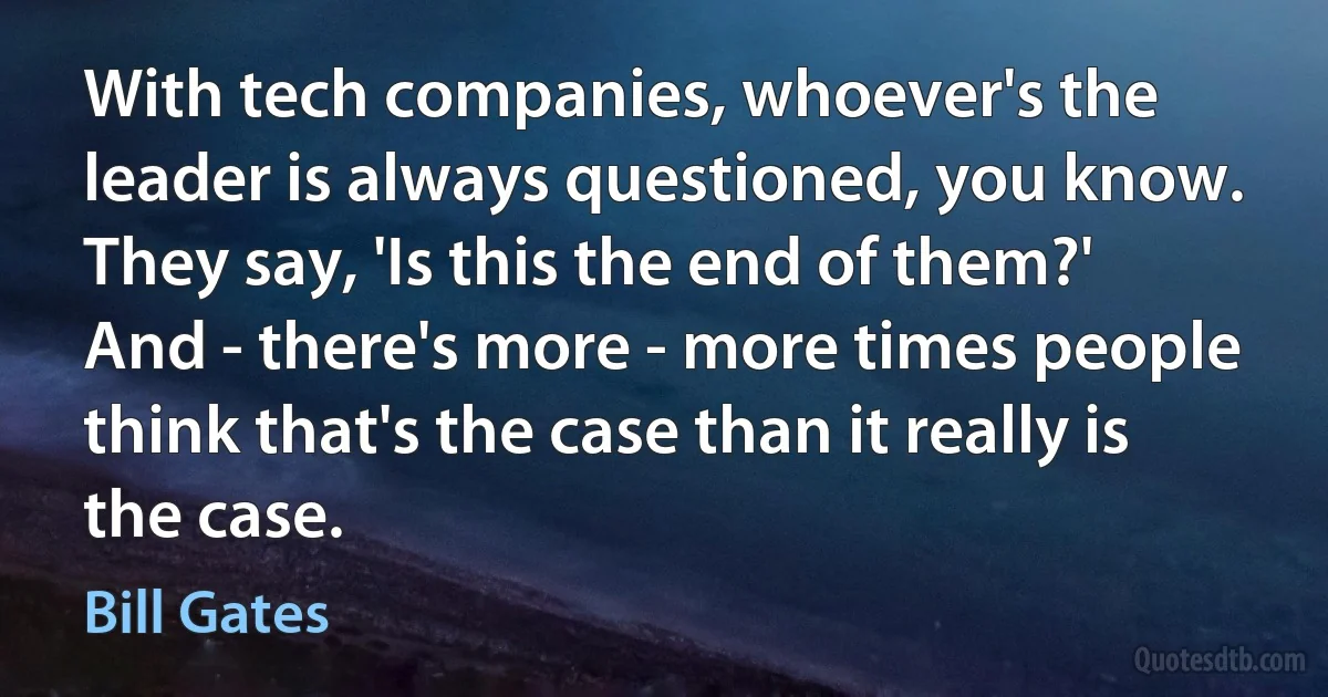 With tech companies, whoever's the leader is always questioned, you know. They say, 'Is this the end of them?' And - there's more - more times people think that's the case than it really is the case. (Bill Gates)