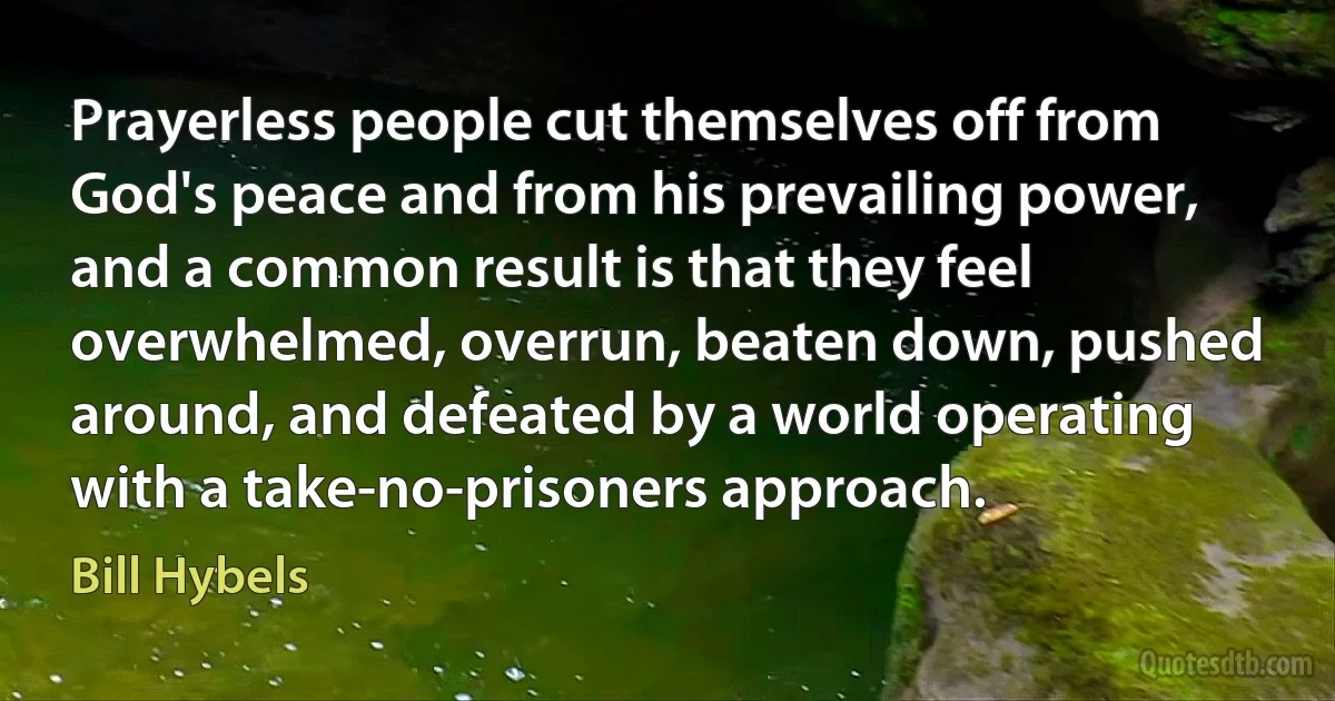 Prayerless people cut themselves off from God's peace and from his prevailing power, and a common result is that they feel overwhelmed, overrun, beaten down, pushed around, and defeated by a world operating with a take-no-prisoners approach. (Bill Hybels)