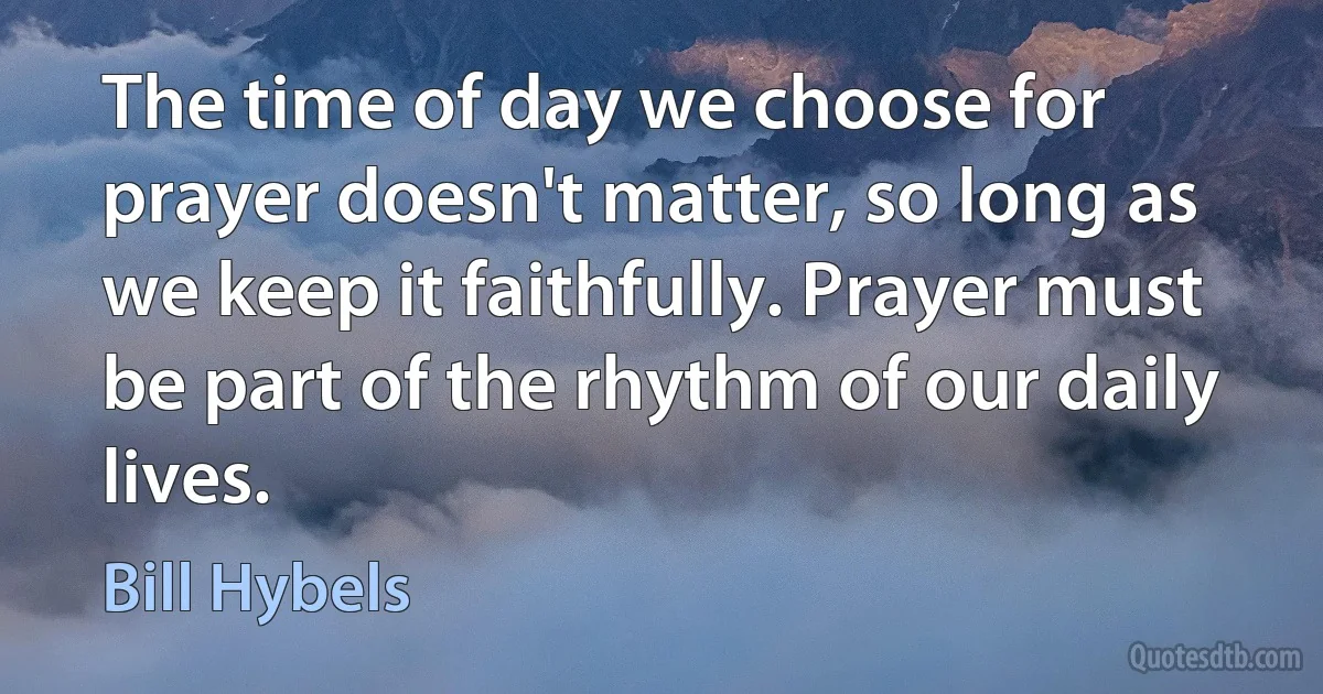 The time of day we choose for prayer doesn't matter, so long as we keep it faithfully. Prayer must be part of the rhythm of our daily lives. (Bill Hybels)