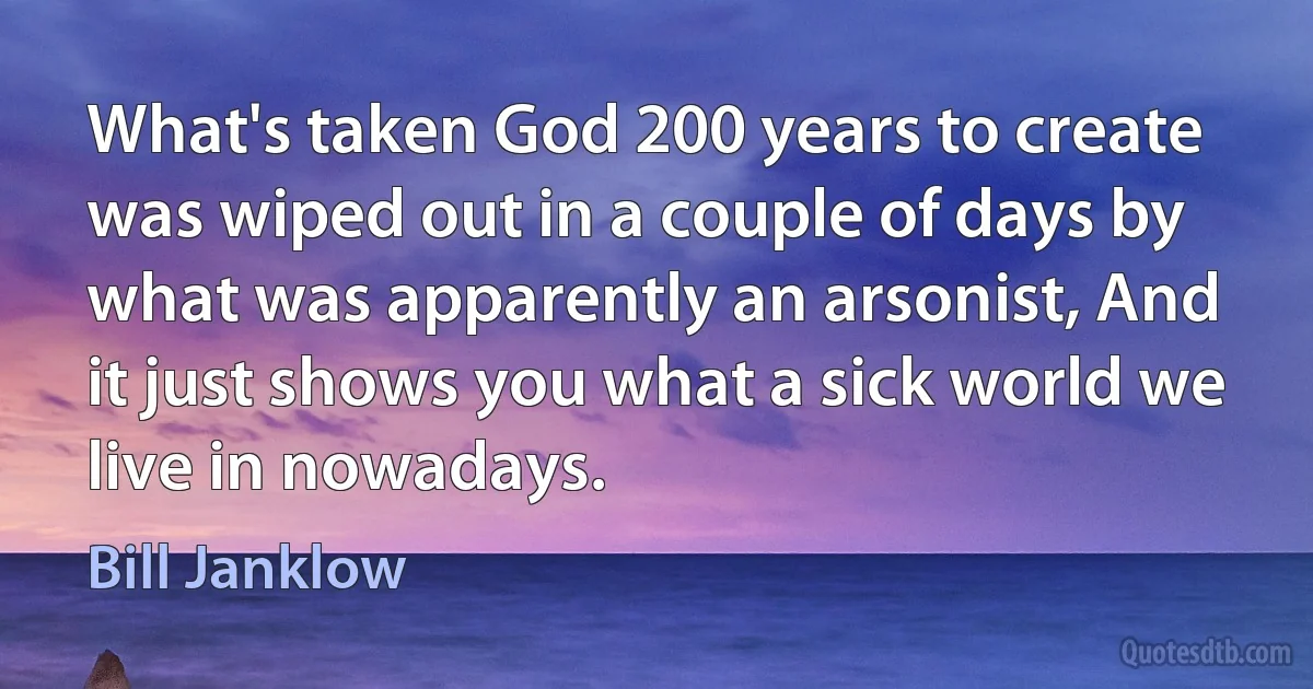 What's taken God 200 years to create was wiped out in a couple of days by what was apparently an arsonist, And it just shows you what a sick world we live in nowadays. (Bill Janklow)