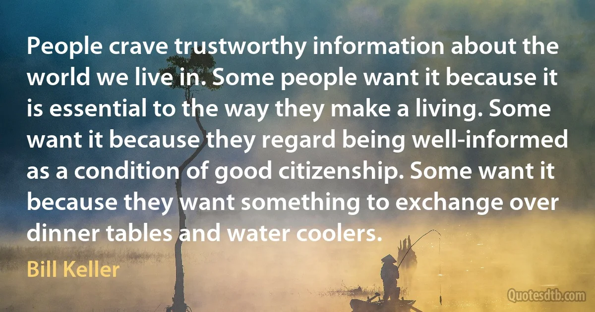 People crave trustworthy information about the world we live in. Some people want it because it is essential to the way they make a living. Some want it because they regard being well-informed as a condition of good citizenship. Some want it because they want something to exchange over dinner tables and water coolers. (Bill Keller)