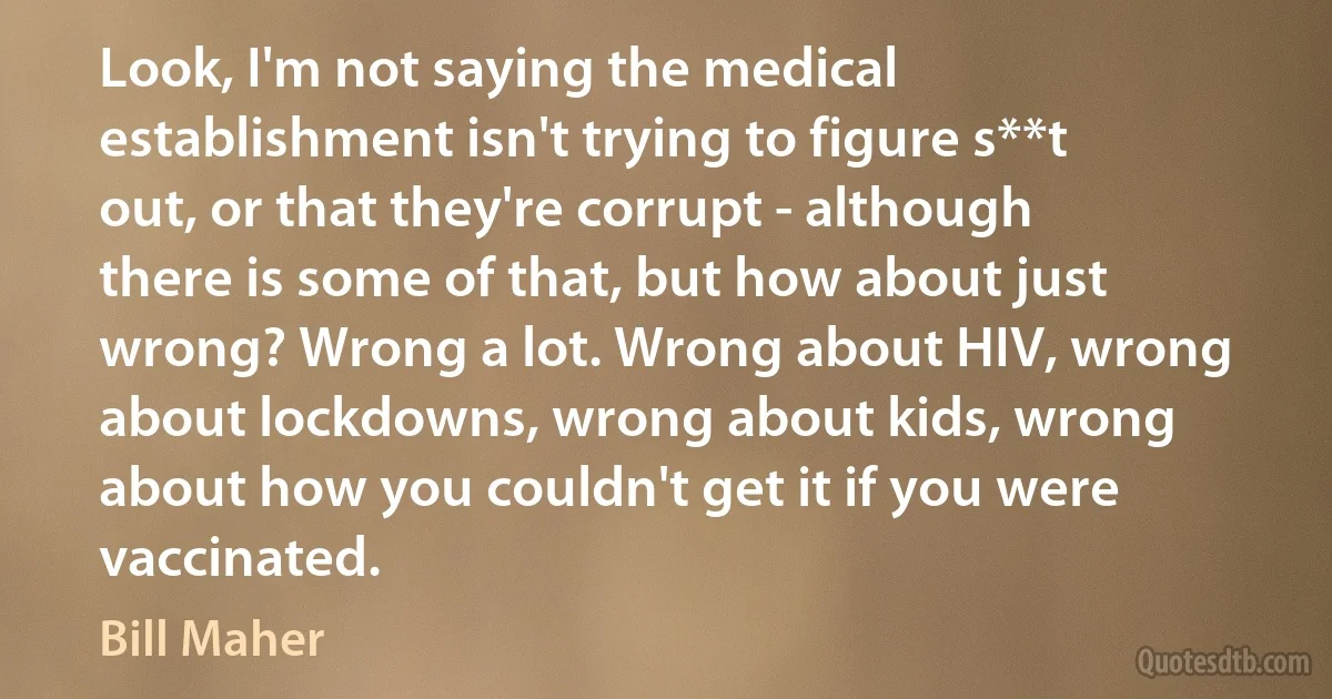 Look, I'm not saying the medical establishment isn't trying to figure s**t out, or that they're corrupt - although there is some of that, but how about just wrong? Wrong a lot. Wrong about HIV, wrong about lockdowns, wrong about kids, wrong about how you couldn't get it if you were vaccinated. (Bill Maher)