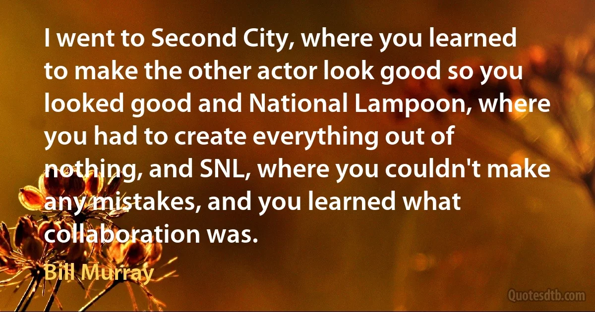 I went to Second City, where you learned to make the other actor look good so you looked good and National Lampoon, where you had to create everything out of nothing, and SNL, where you couldn't make any mistakes, and you learned what collaboration was. (Bill Murray)