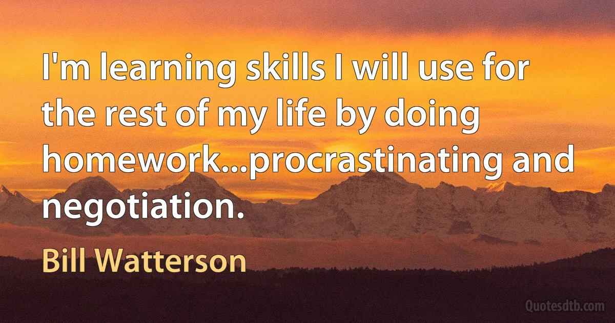 I'm learning skills I will use for the rest of my life by doing homework...procrastinating and negotiation. (Bill Watterson)