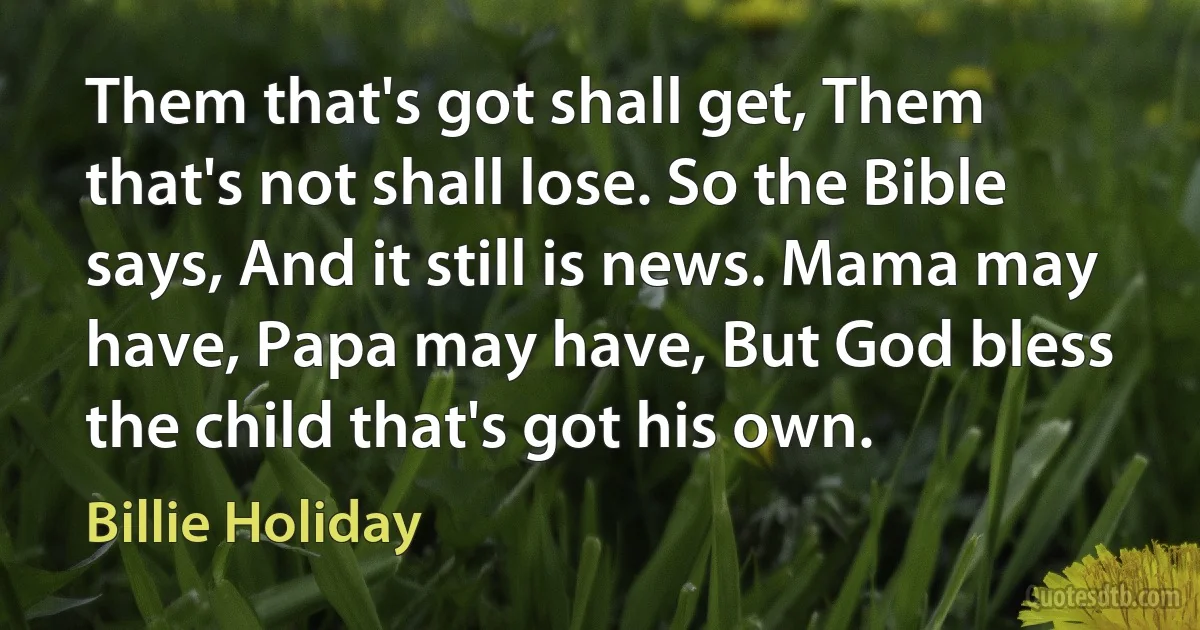 Them that's got shall get, Them that's not shall lose. So the Bible says, And it still is news. Mama may have, Papa may have, But God bless the child that's got his own. (Billie Holiday)