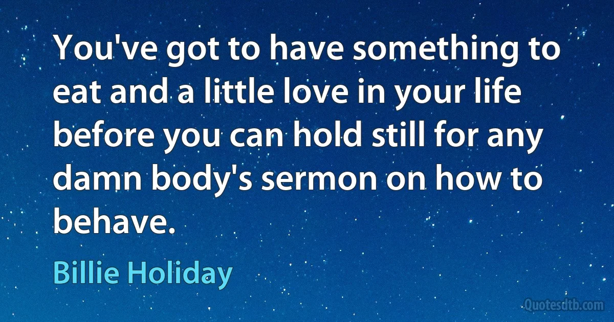 You've got to have something to eat and a little love in your life before you can hold still for any damn body's sermon on how to behave. (Billie Holiday)