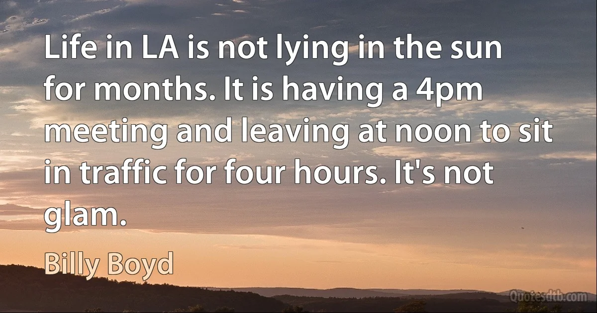 Life in LA is not lying in the sun for months. It is having a 4pm meeting and leaving at noon to sit in traffic for four hours. It's not glam. (Billy Boyd)