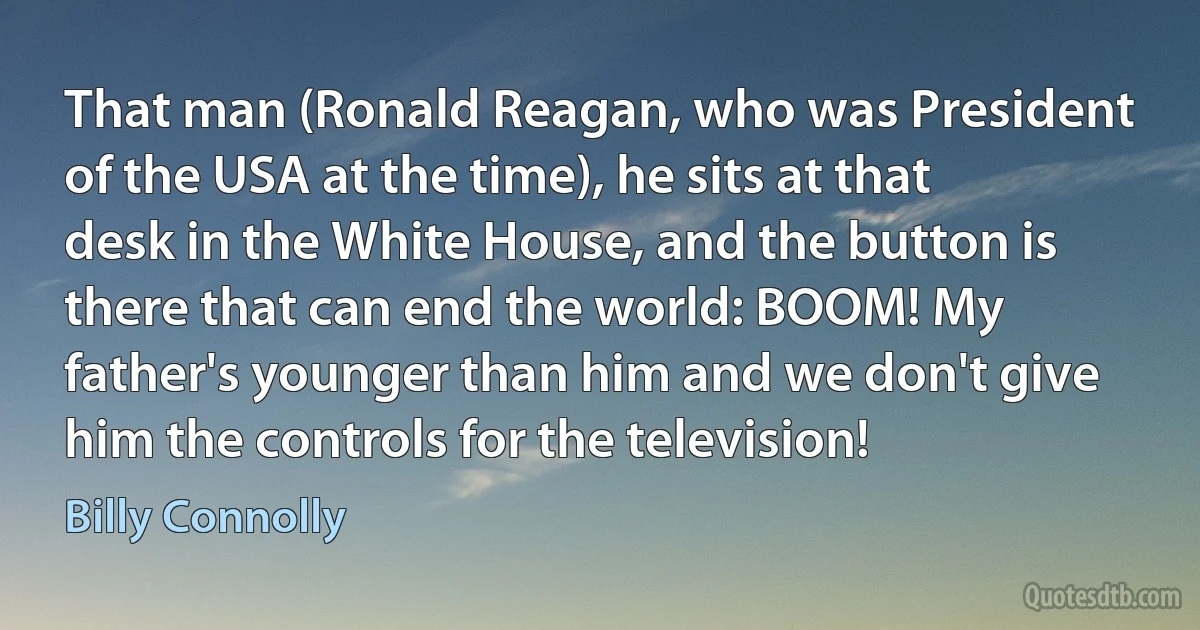 That man (Ronald Reagan, who was President of the USA at the time), he sits at that desk in the White House, and the button is there that can end the world: BOOM! My father's younger than him and we don't give him the controls for the television! (Billy Connolly)