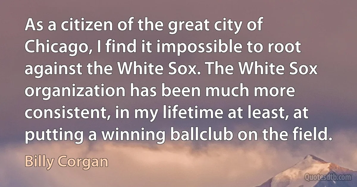 As a citizen of the great city of Chicago, I find it impossible to root against the White Sox. The White Sox organization has been much more consistent, in my lifetime at least, at putting a winning ballclub on the field. (Billy Corgan)