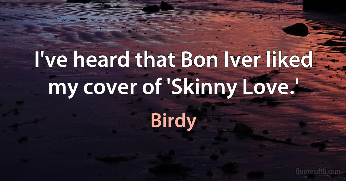 I've heard that Bon Iver liked my cover of 'Skinny Love.' (Birdy)