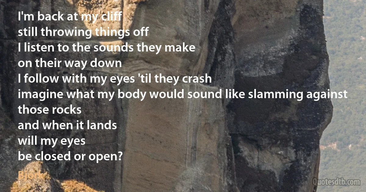 I'm back at my cliff
still throwing things off
I listen to the sounds they make
on their way down
I follow with my eyes 'til they crash
imagine what my body would sound like slamming against those rocks
and when it lands
will my eyes
be closed or open? (Björk)