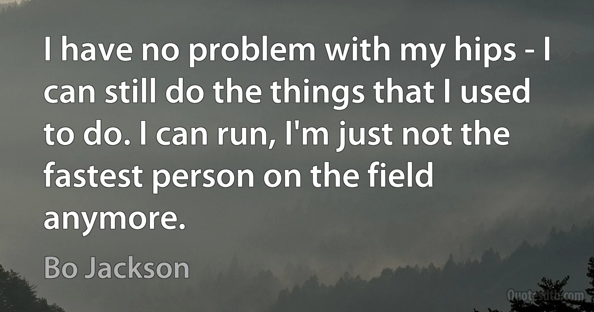 I have no problem with my hips - I can still do the things that I used to do. I can run, I'm just not the fastest person on the field anymore. (Bo Jackson)