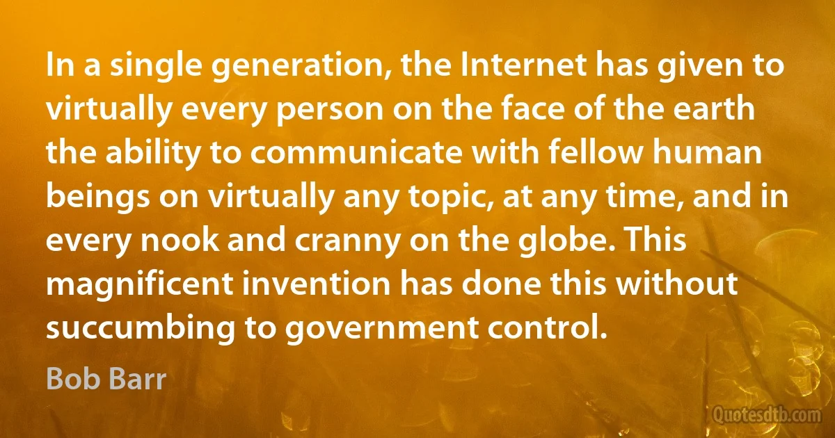 In a single generation, the Internet has given to virtually every person on the face of the earth the ability to communicate with fellow human beings on virtually any topic, at any time, and in every nook and cranny on the globe. This magnificent invention has done this without succumbing to government control. (Bob Barr)