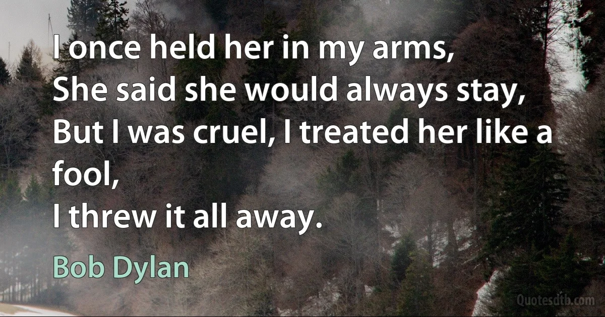 I once held her in my arms,
She said she would always stay,
But I was cruel, I treated her like a fool,
I threw it all away. (Bob Dylan)