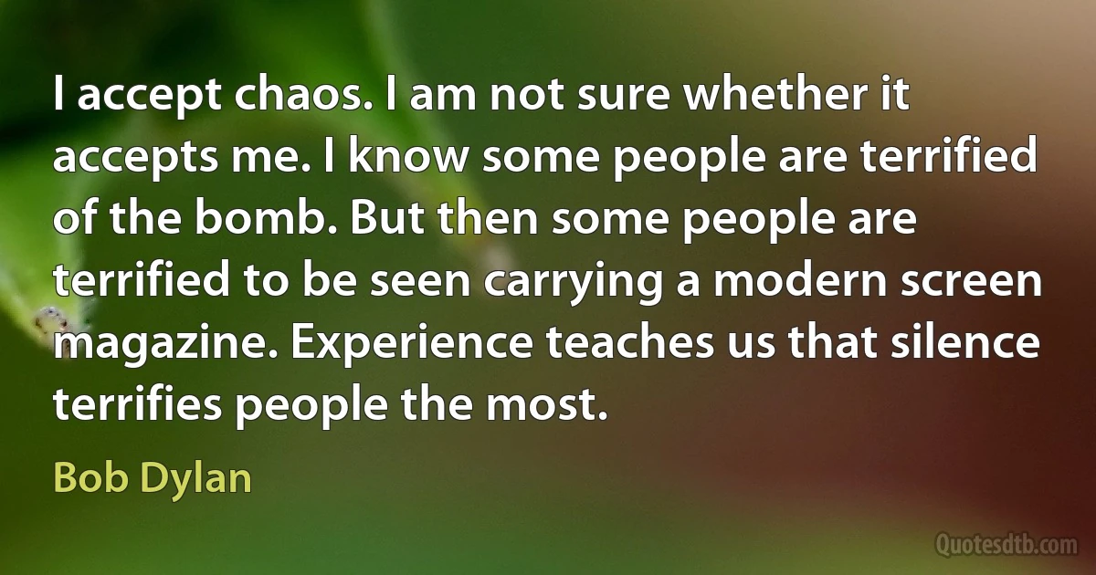 I accept chaos. I am not sure whether it accepts me. I know some people are terrified of the bomb. But then some people are terrified to be seen carrying a modern screen magazine. Experience teaches us that silence terrifies people the most. (Bob Dylan)